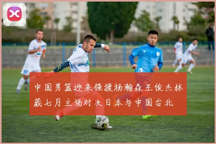 中国男篮迎来强援杨瀚森王俊杰林葳七月主场对决日本与中国台北