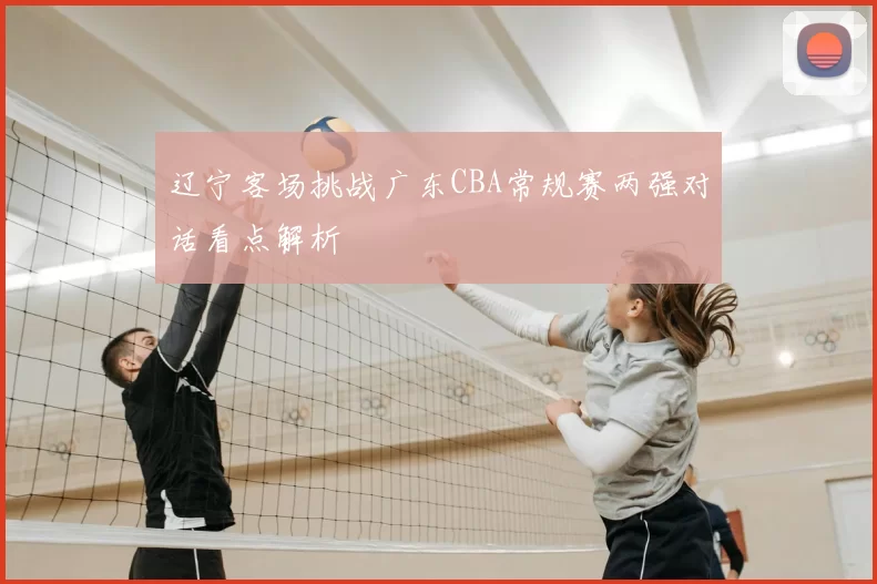 辽宁客场挑战广东CBA常规赛两强对话看点解析
