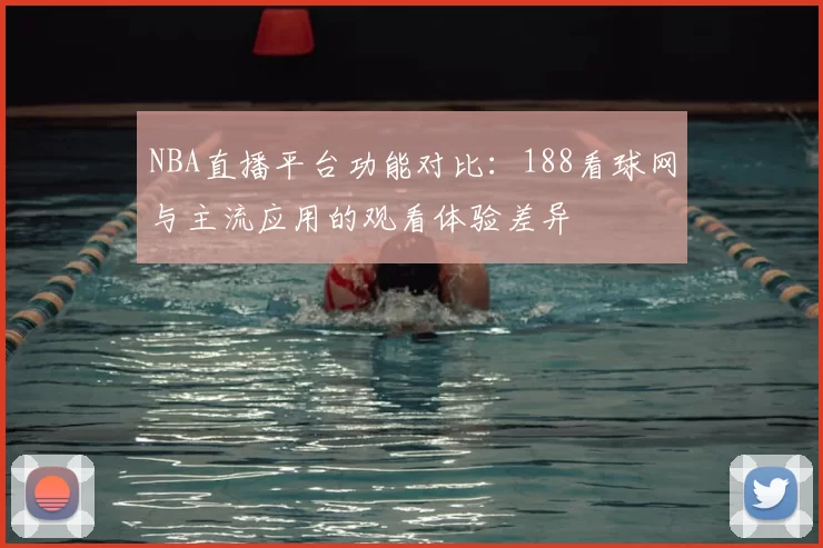 NBA直播平台功能对比:188看球网与主流应用的观看体验差异