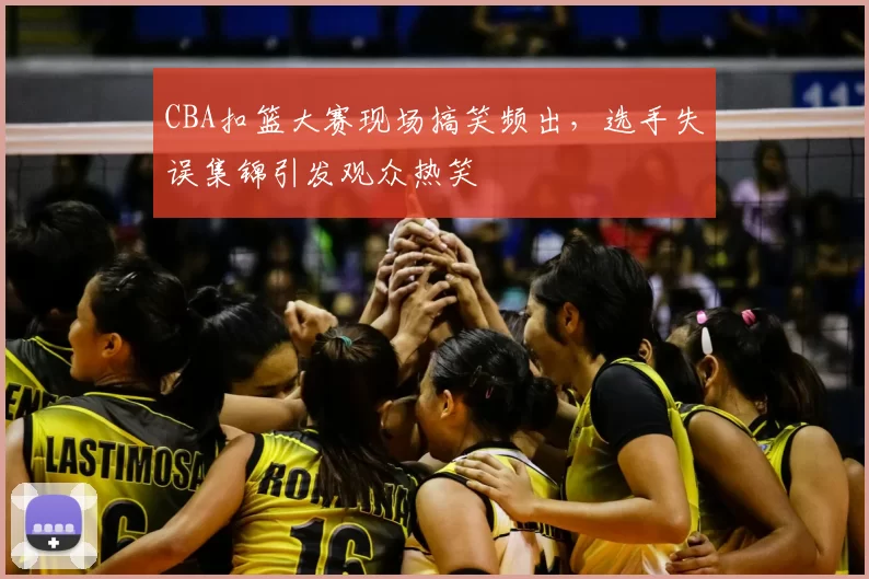 CBA扣篮大赛现场搞笑频出,选手失误集锦引发观众热笑