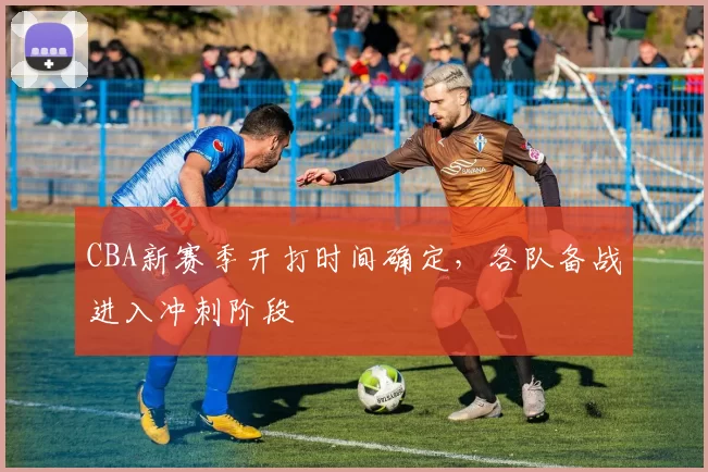 CBA新赛季开打时间确定,各队备战进入冲刺阶段