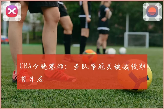 CBA今晚赛程：多队争冠关键战役即将开启