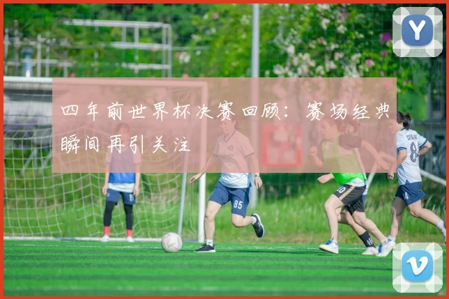 四年前世界杯决赛回顾:赛场经典瞬间再引关注