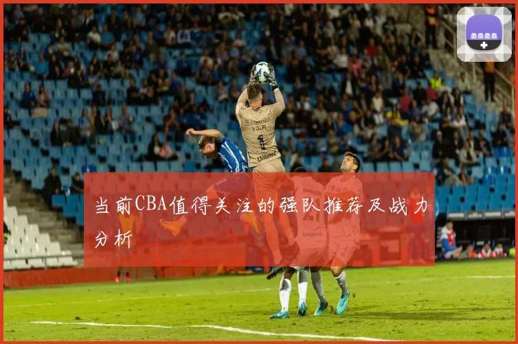 当前CBA值得关注的强队推荐及战力分析