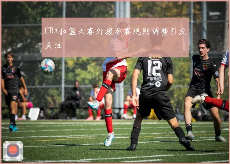 CBA扣篮大赛外援参赛规则调整引发关注