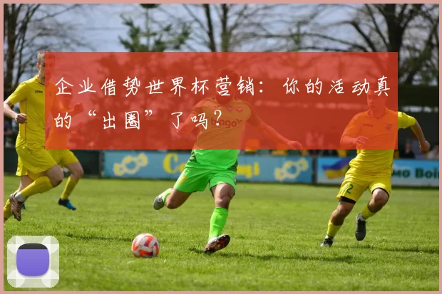 企业借势世界杯营销:你的活动真的“出圈”了吗?