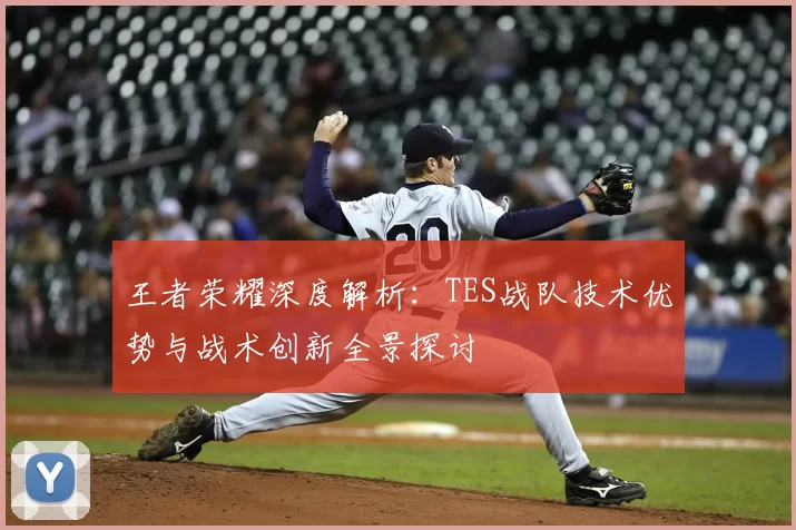 王者荣耀深度解析：TES战队技术优势与战术创新全景探讨