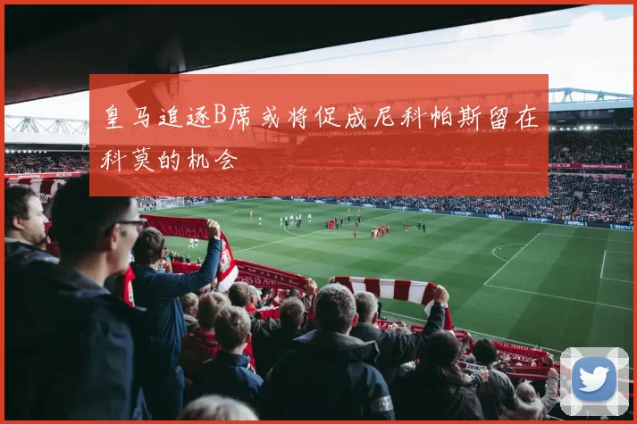 皇马追逐B席或将促成尼科帕斯留在科莫的机会