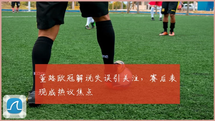董路欧冠解说失误引关注，赛后表现成热议焦点