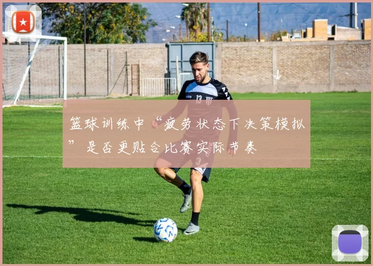 篮球训练中“疲劳状态下决策模拟”是否更贴合比赛实际节奏