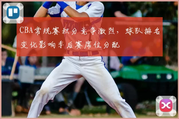 CBA常规赛积分竞争激烈,球队排名变化影响季后赛席位分配