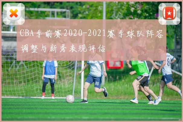 CBA季前赛2020-2021赛季球队阵容调整与新秀表现评估