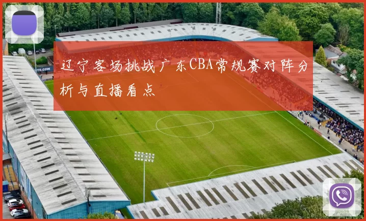 辽宁客场挑战广东CBA常规赛对阵分析与直播看点