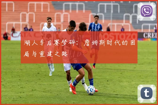 湖人季后赛梦碎：詹姆斯时代的困局与重建之路