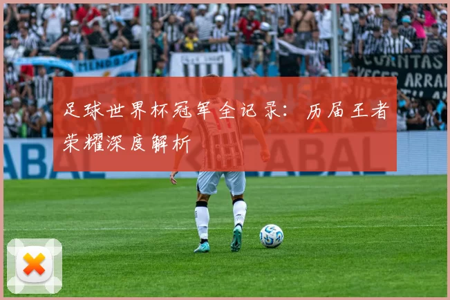 足球世界杯冠军全记录:历届王者荣耀深度解析